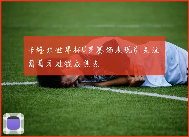卡塔尔世界杯C罗赛场表现引关注 葡萄牙进程成焦点