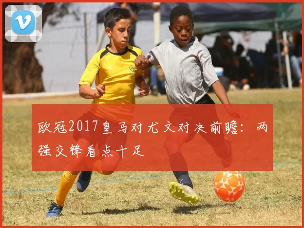 欧冠2017皇马对尤文对决前瞻：两强交锋看点十足