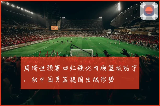 周琦世预赛回归强化内线篮板防守，助中国男篮稳固出线形势
