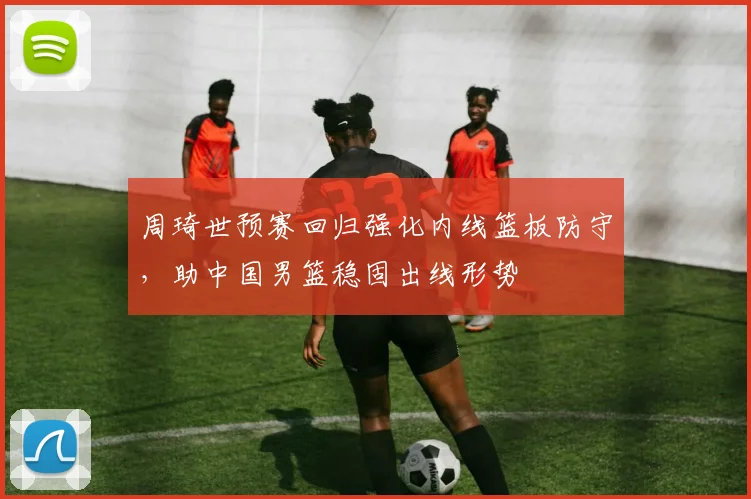 周琦世预赛回归强化内线篮板防守，助中国男篮稳固出线形势