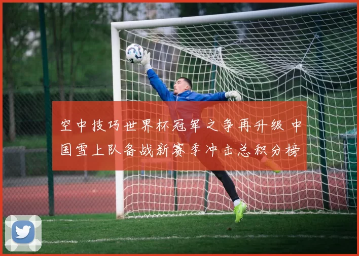 空中技巧世界杯冠军之争再升级 中国雪上队备战新赛季冲击总积分榜