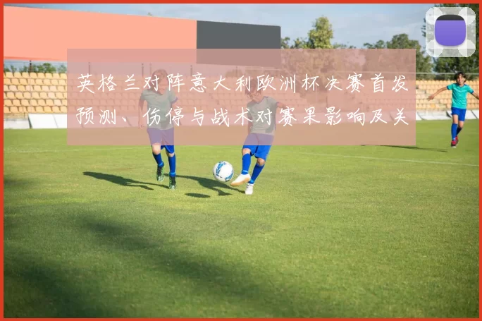英格兰对阵意大利欧洲杯决赛首发预测、伤停与战术对赛果影响及关键看点
